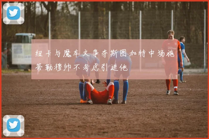纽卡与魔车文争夺斯图加特中场施蒂勒穆帅不考虑引进他