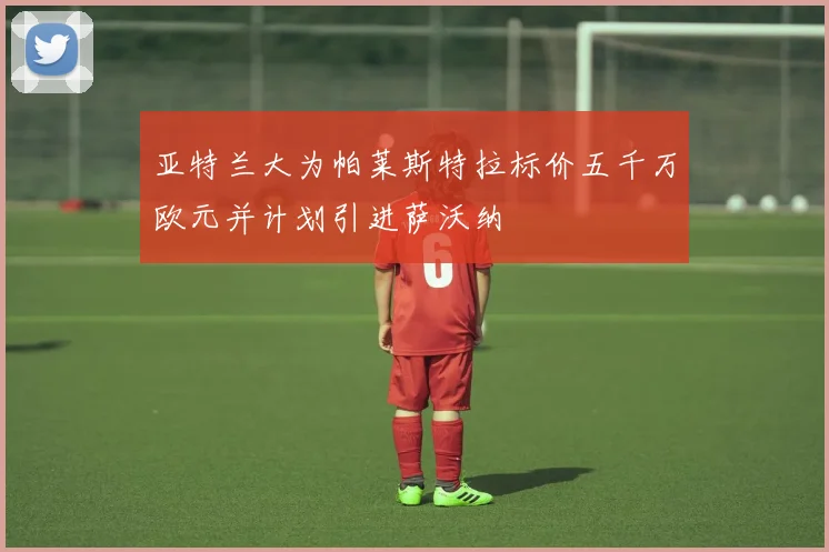 亚特兰大为帕莱斯特拉标价五千万欧元并计划引进萨沃纳