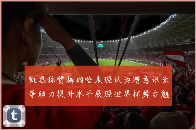 凯恩称赞梅姆哈表现认为潜意识竞争助力提升水平展现世界杯舞台魅力
