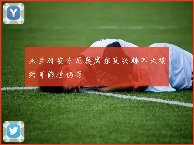 米兰对安东尼奥席尔瓦兴趣不大续约可能性仍存