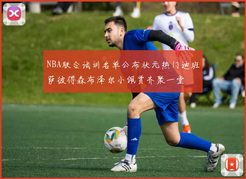 NBA联合试训名单公布状元热门迪班萨彼得森布泽尔小佩贾齐聚一堂
