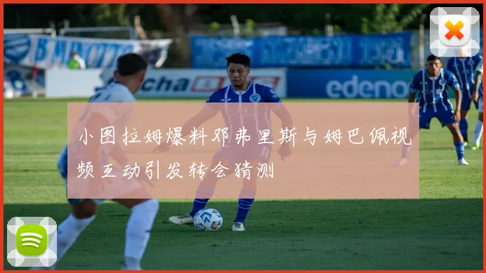 小图拉姆爆料邓弗里斯与姆巴佩视频互动引发转会猜测