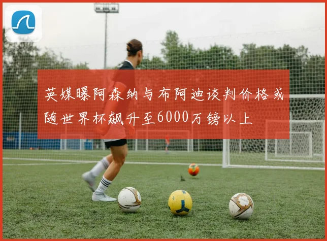 英媒曝阿森纳与布阿迪谈判价格或随世界杯飙升至6000万镑以上