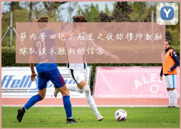 萨内蒂回忆三冠王之夜称穆帅激励球队追求胜利的信念