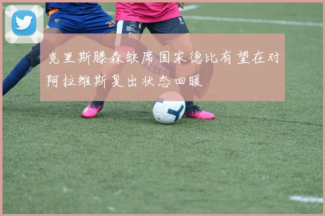 克里斯滕森缺席国家德比有望在对阿拉维斯复出状态回暖