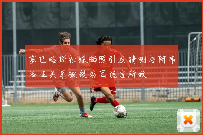 塞巴略斯社媒晒照引发猜测与阿韦洛亚关系破裂或因谎言所致