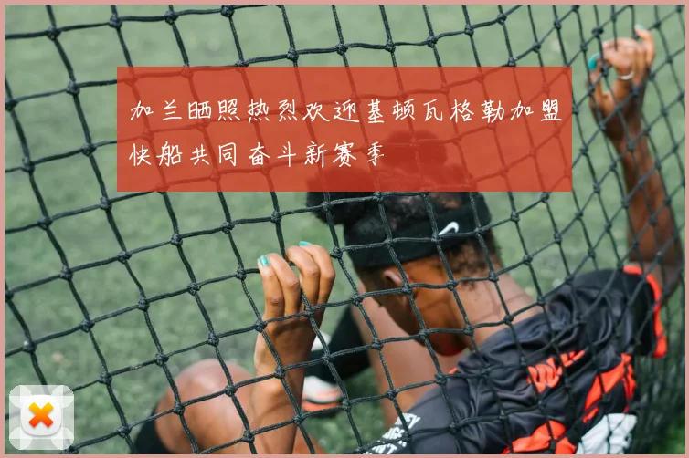 加兰晒照热烈欢迎基顿瓦格勒加盟快船共同奋斗新赛季