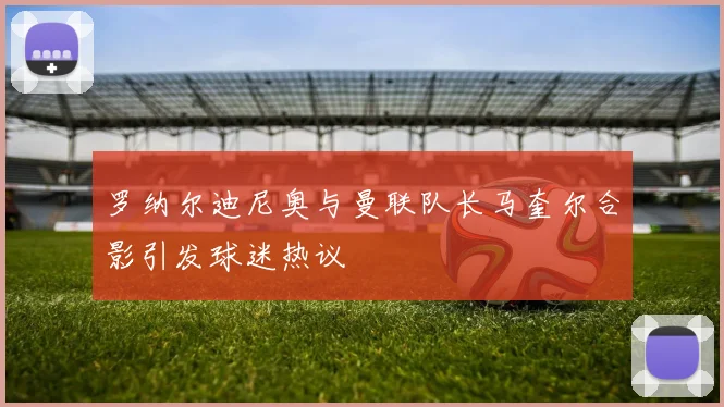 罗纳尔迪尼奥与曼联队长马奎尔合影引发球迷热议