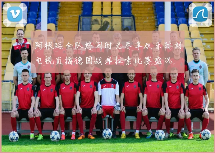 阿根廷全队悠闲时光尽享欢乐时刻电视直播德国战库拉索比赛盛况