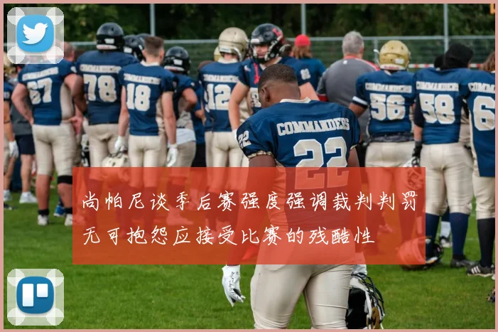 尚帕尼谈季后赛强度强调裁判判罚无可抱怨应接受比赛的残酷性