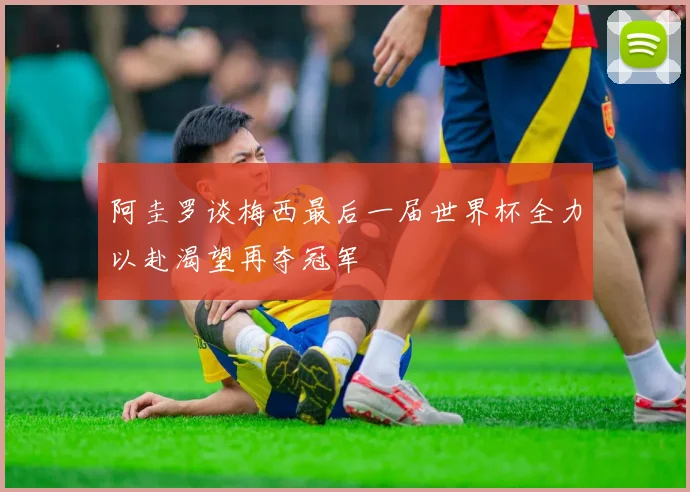 阿圭罗谈梅西最后一届世界杯全力以赴渴望再夺冠军