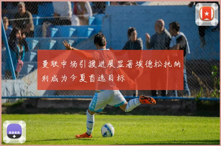 曼联中场引援进展显著埃德松托纳利成为今夏首选目标