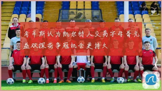 考辛斯认为凯尔特人交易字母哥无益双探花争冠机会更持久