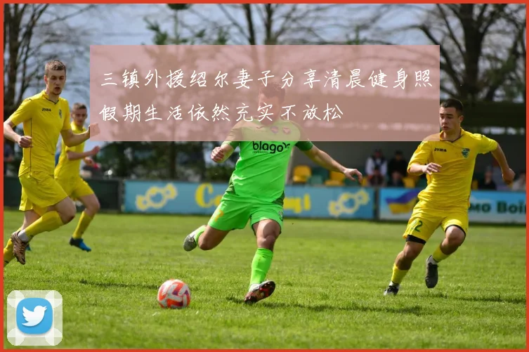 三镇外援绍尔妻子分享清晨健身照假期生活依然充实不放松