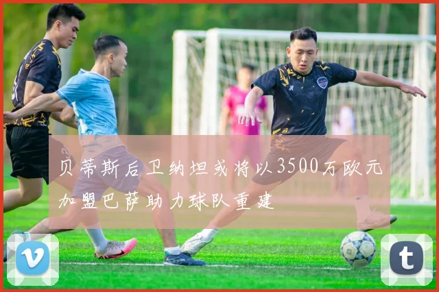 贝蒂斯后卫纳坦或将以3500万欧元加盟巴萨助力球队重建
