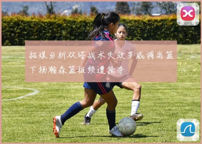 拓媒分析双塔战术失效罗威调离篮下杨瀚森篮板频遭抢夺