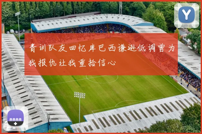 青训队友回忆库巴西谦逊低调曾为我报仇让我重拾信心