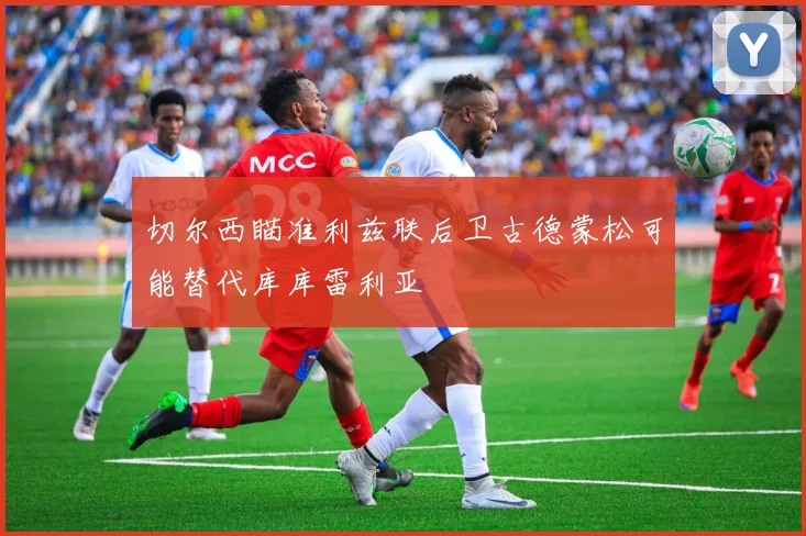 切尔西瞄准利兹联后卫古德蒙松可能替代库库雷利亚